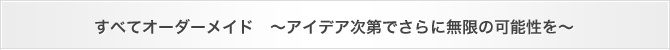 すべてオーダーメイド　～アイデア次第でさらに無限の可能性を～